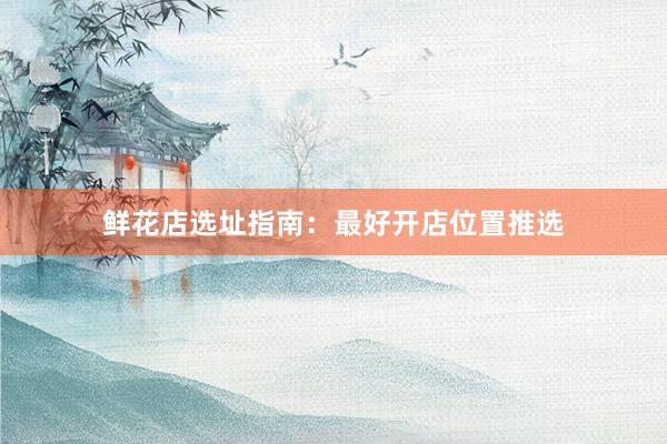 鲜花店选址指南：最好开店位置推选